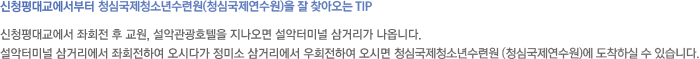 신청평대교에서부터 청심국제청소년수련원(청심국제연수원)을 잘 찾아오는 Tip - 신청평대교에서 좌회전 후 교원, 설악관광호텔을 지나오면 설악터미널 삼거리가 나옵니다.설악터미널 삼거리에서 좌회전하여 오시다가 정미소 삼거리에서 우회전하여 오시면 청심국제청소년수련원(청심국제연수원)에 도착하실 수 있습니다.